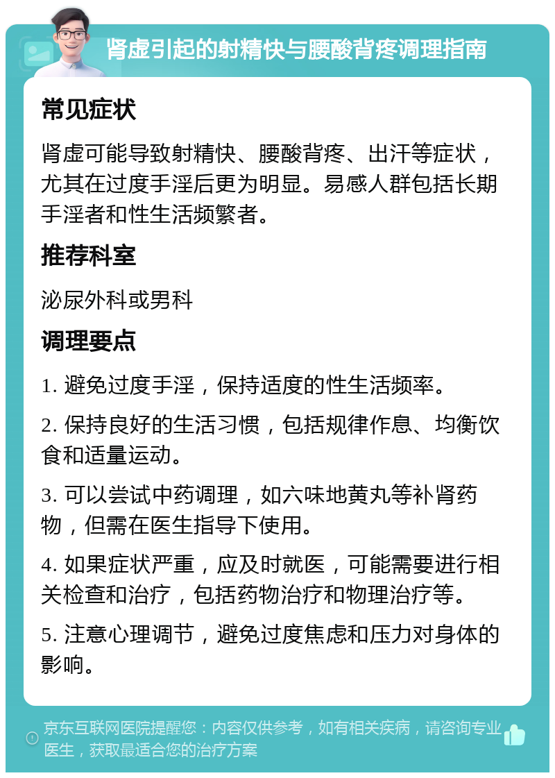 肾虚引起的射精快与腰酸背疼调理指南 常见症状 肾虚可能导致射精快、腰酸背疼、出汗等症状，尤其在过度手淫后更为明显。易感人群包括长期手淫者和性生活频繁者。 推荐科室 泌尿外科或男科 调理要点 1. 避免过度手淫，保持适度的性生活频率。 2. 保持良好的生活习惯，包括规律作息、均衡饮食和适量运动。 3. 可以尝试中药调理，如六味地黄丸等补肾药物，但需在医生指导下使用。 4. 如果症状严重，应及时就医，可能需要进行相关检查和治疗，包括药物治疗和物理治疗等。 5. 注意心理调节，避免过度焦虑和压力对身体的影响。