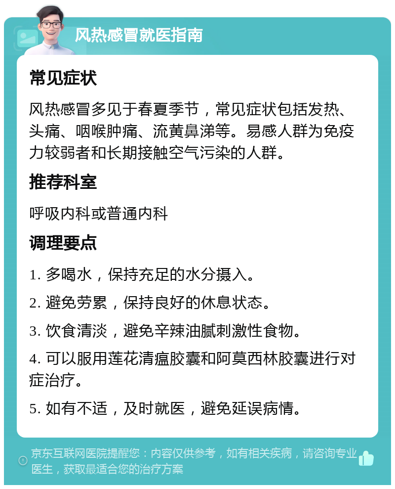 风热感冒就医指南 常见症状 风热感冒多见于春夏季节，常见症状包括发热、头痛、咽喉肿痛、流黄鼻涕等。易感人群为免疫力较弱者和长期接触空气污染的人群。 推荐科室 呼吸内科或普通内科 调理要点 1. 多喝水，保持充足的水分摄入。 2. 避免劳累，保持良好的休息状态。 3. 饮食清淡，避免辛辣油腻刺激性食物。 4. 可以服用莲花清瘟胶囊和阿莫西林胶囊进行对症治疗。 5. 如有不适，及时就医，避免延误病情。