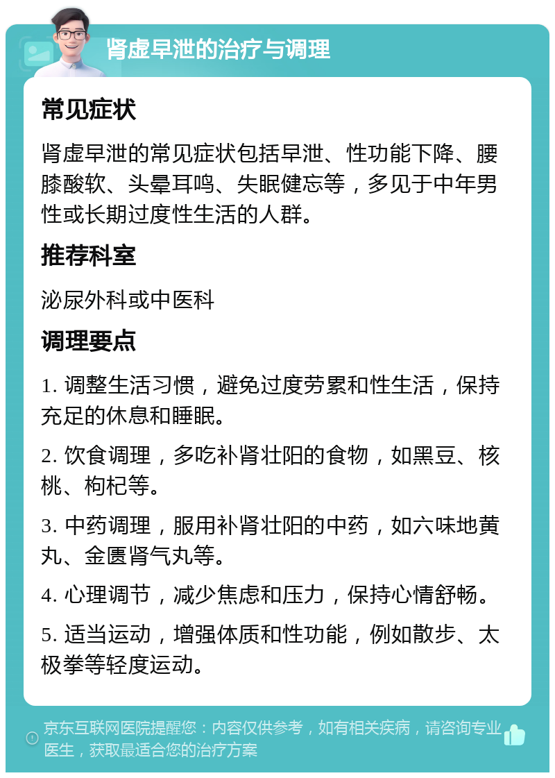 肾虚早泄的治疗与调理 常见症状 肾虚早泄的常见症状包括早泄、性功能下降、腰膝酸软、头晕耳鸣、失眠健忘等，多见于中年男性或长期过度性生活的人群。 推荐科室 泌尿外科或中医科 调理要点 1. 调整生活习惯，避免过度劳累和性生活，保持充足的休息和睡眠。 2. 饮食调理，多吃补肾壮阳的食物，如黑豆、核桃、枸杞等。 3. 中药调理，服用补肾壮阳的中药，如六味地黄丸、金匮肾气丸等。 4. 心理调节，减少焦虑和压力，保持心情舒畅。 5. 适当运动，增强体质和性功能，例如散步、太极拳等轻度运动。