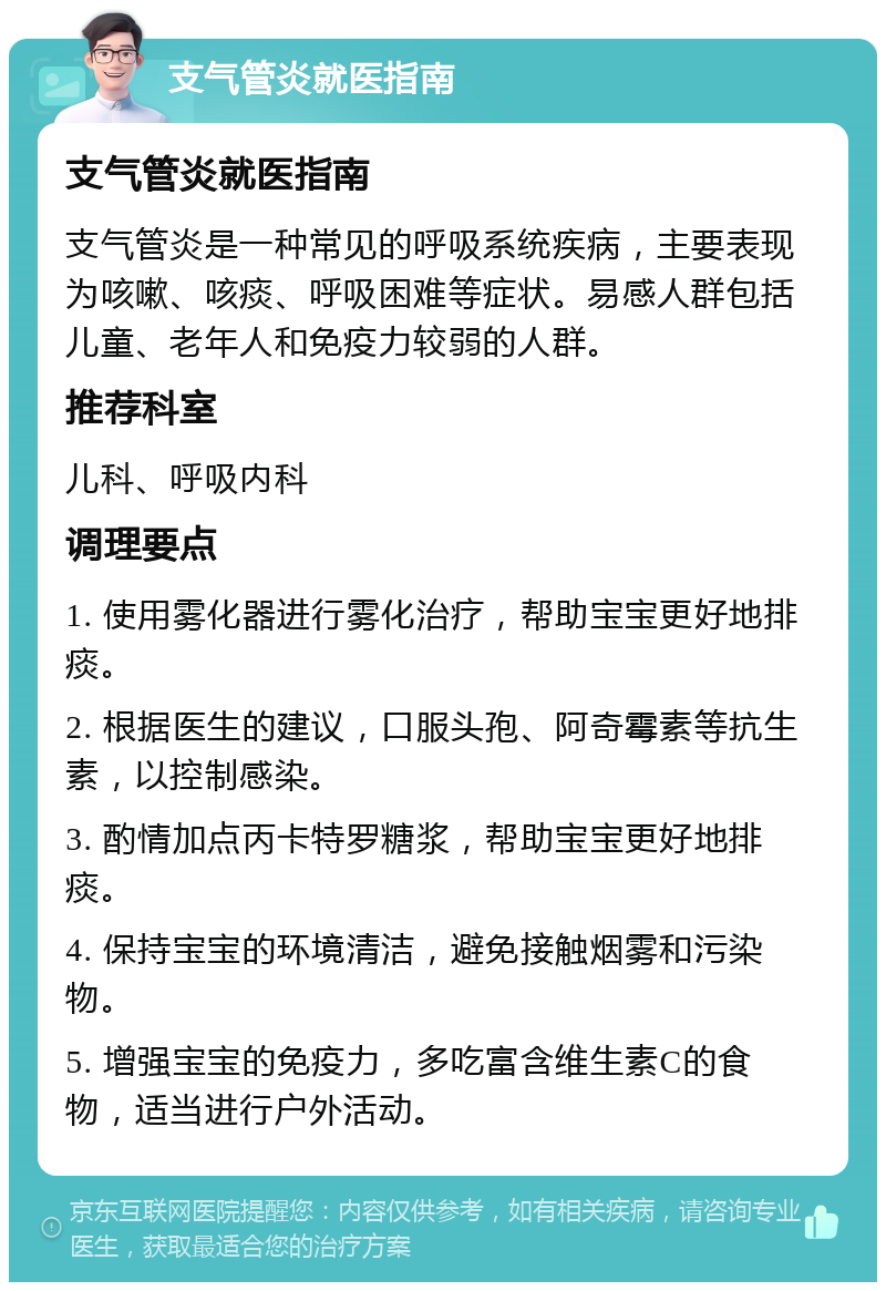 支气管炎就医指南 支气管炎就医指南 支气管炎是一种常见的呼吸系统疾病，主要表现为咳嗽、咳痰、呼吸困难等症状。易感人群包括儿童、老年人和免疫力较弱的人群。 推荐科室 儿科、呼吸内科 调理要点 1. 使用雾化器进行雾化治疗，帮助宝宝更好地排痰。 2. 根据医生的建议，口服头孢、阿奇霉素等抗生素，以控制感染。 3. 酌情加点丙卡特罗糖浆，帮助宝宝更好地排痰。 4. 保持宝宝的环境清洁，避免接触烟雾和污染物。 5. 增强宝宝的免疫力，多吃富含维生素C的食物，适当进行户外活动。