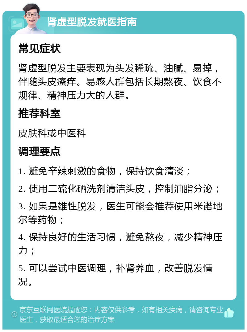 肾虚型脱发就医指南 常见症状 肾虚型脱发主要表现为头发稀疏、油腻、易掉，伴随头皮瘙痒。易感人群包括长期熬夜、饮食不规律、精神压力大的人群。 推荐科室 皮肤科或中医科 调理要点 1. 避免辛辣刺激的食物，保持饮食清淡； 2. 使用二硫化硒洗剂清洁头皮，控制油脂分泌； 3. 如果是雄性脱发，医生可能会推荐使用米诺地尔等药物； 4. 保持良好的生活习惯，避免熬夜，减少精神压力； 5. 可以尝试中医调理，补肾养血，改善脱发情况。