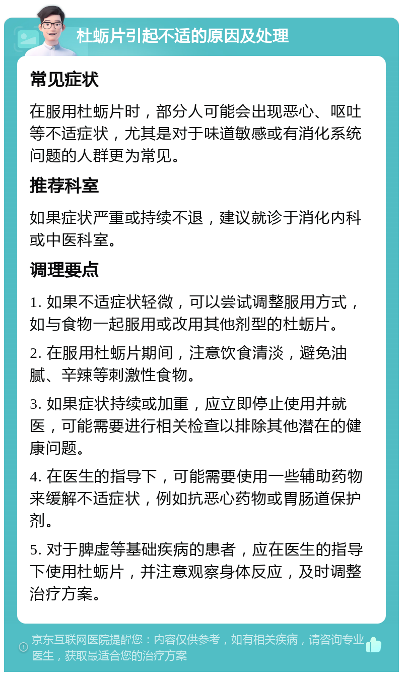 杜蛎片引起不适的原因及处理 常见症状 在服用杜蛎片时，部分人可能会出现恶心、呕吐等不适症状，尤其是对于味道敏感或有消化系统问题的人群更为常见。 推荐科室 如果症状严重或持续不退，建议就诊于消化内科或中医科室。 调理要点 1. 如果不适症状轻微，可以尝试调整服用方式，如与食物一起服用或改用其他剂型的杜蛎片。 2. 在服用杜蛎片期间，注意饮食清淡，避免油腻、辛辣等刺激性食物。 3. 如果症状持续或加重，应立即停止使用并就医，可能需要进行相关检查以排除其他潜在的健康问题。 4. 在医生的指导下，可能需要使用一些辅助药物来缓解不适症状，例如抗恶心药物或胃肠道保护剂。 5. 对于脾虚等基础疾病的患者，应在医生的指导下使用杜蛎片，并注意观察身体反应，及时调整治疗方案。