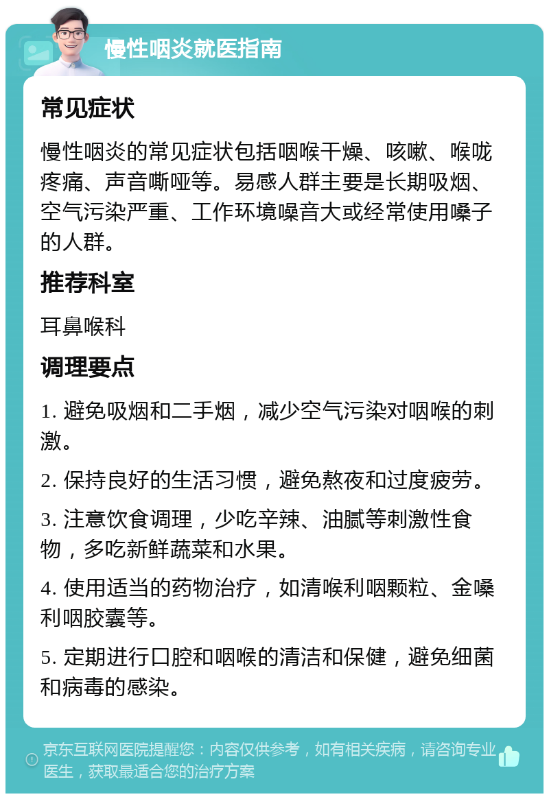 慢性咽炎就医指南 常见症状 慢性咽炎的常见症状包括咽喉干燥、咳嗽、喉咙疼痛、声音嘶哑等。易感人群主要是长期吸烟、空气污染严重、工作环境噪音大或经常使用嗓子的人群。 推荐科室 耳鼻喉科 调理要点 1. 避免吸烟和二手烟，减少空气污染对咽喉的刺激。 2. 保持良好的生活习惯，避免熬夜和过度疲劳。 3. 注意饮食调理，少吃辛辣、油腻等刺激性食物，多吃新鲜蔬菜和水果。 4. 使用适当的药物治疗，如清喉利咽颗粒、金嗓利咽胶囊等。 5. 定期进行口腔和咽喉的清洁和保健，避免细菌和病毒的感染。