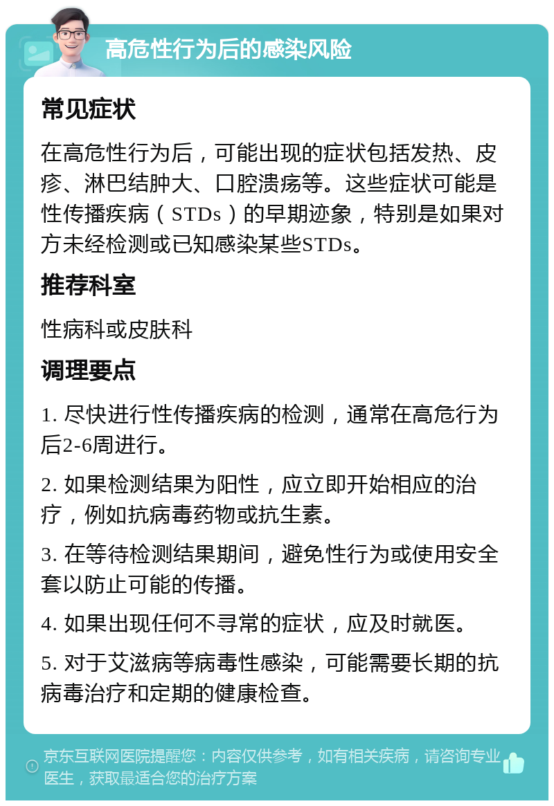 高危性行为后的感染风险 常见症状 在高危性行为后，可能出现的症状包括发热、皮疹、淋巴结肿大、口腔溃疡等。这些症状可能是性传播疾病（STDs）的早期迹象，特别是如果对方未经检测或已知感染某些STDs。 推荐科室 性病科或皮肤科 调理要点 1. 尽快进行性传播疾病的检测，通常在高危行为后2-6周进行。 2. 如果检测结果为阳性，应立即开始相应的治疗，例如抗病毒药物或抗生素。 3. 在等待检测结果期间，避免性行为或使用安全套以防止可能的传播。 4. 如果出现任何不寻常的症状，应及时就医。 5. 对于艾滋病等病毒性感染，可能需要长期的抗病毒治疗和定期的健康检查。