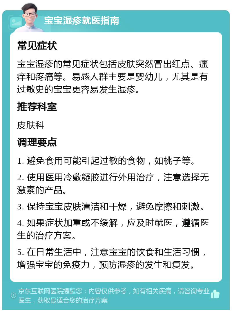 宝宝湿疹就医指南 常见症状 宝宝湿疹的常见症状包括皮肤突然冒出红点、瘙痒和疼痛等。易感人群主要是婴幼儿，尤其是有过敏史的宝宝更容易发生湿疹。 推荐科室 皮肤科 调理要点 1. 避免食用可能引起过敏的食物，如桃子等。 2. 使用医用冷敷凝胶进行外用治疗，注意选择无激素的产品。 3. 保持宝宝皮肤清洁和干燥，避免摩擦和刺激。 4. 如果症状加重或不缓解，应及时就医，遵循医生的治疗方案。 5. 在日常生活中，注意宝宝的饮食和生活习惯，增强宝宝的免疫力，预防湿疹的发生和复发。