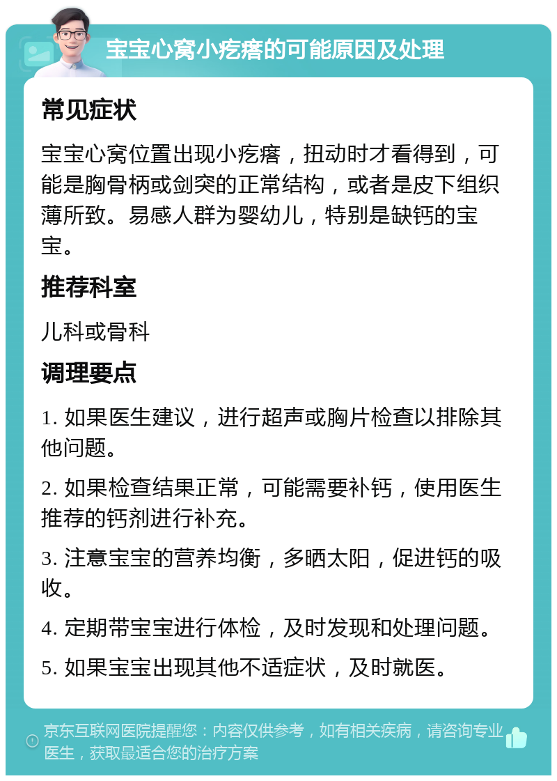 宝宝心窝小疙瘩的可能原因及处理 常见症状 宝宝心窝位置出现小疙瘩，扭动时才看得到，可能是胸骨柄或剑突的正常结构，或者是皮下组织薄所致。易感人群为婴幼儿，特别是缺钙的宝宝。 推荐科室 儿科或骨科 调理要点 1. 如果医生建议，进行超声或胸片检查以排除其他问题。 2. 如果检查结果正常，可能需要补钙，使用医生推荐的钙剂进行补充。 3. 注意宝宝的营养均衡，多晒太阳，促进钙的吸收。 4. 定期带宝宝进行体检，及时发现和处理问题。 5. 如果宝宝出现其他不适症状，及时就医。