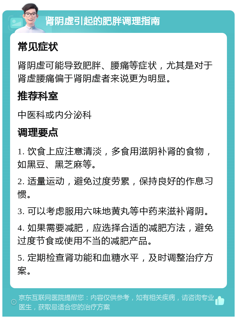 肾阴虚引起的肥胖调理指南 常见症状 肾阴虚可能导致肥胖、腰痛等症状，尤其是对于肾虚腰痛偏于肾阴虚者来说更为明显。 推荐科室 中医科或内分泌科 调理要点 1. 饮食上应注意清淡，多食用滋阴补肾的食物，如黑豆、黑芝麻等。 2. 适量运动，避免过度劳累，保持良好的作息习惯。 3. 可以考虑服用六味地黄丸等中药来滋补肾阴。 4. 如果需要减肥，应选择合适的减肥方法，避免过度节食或使用不当的减肥产品。 5. 定期检查肾功能和血糖水平，及时调整治疗方案。