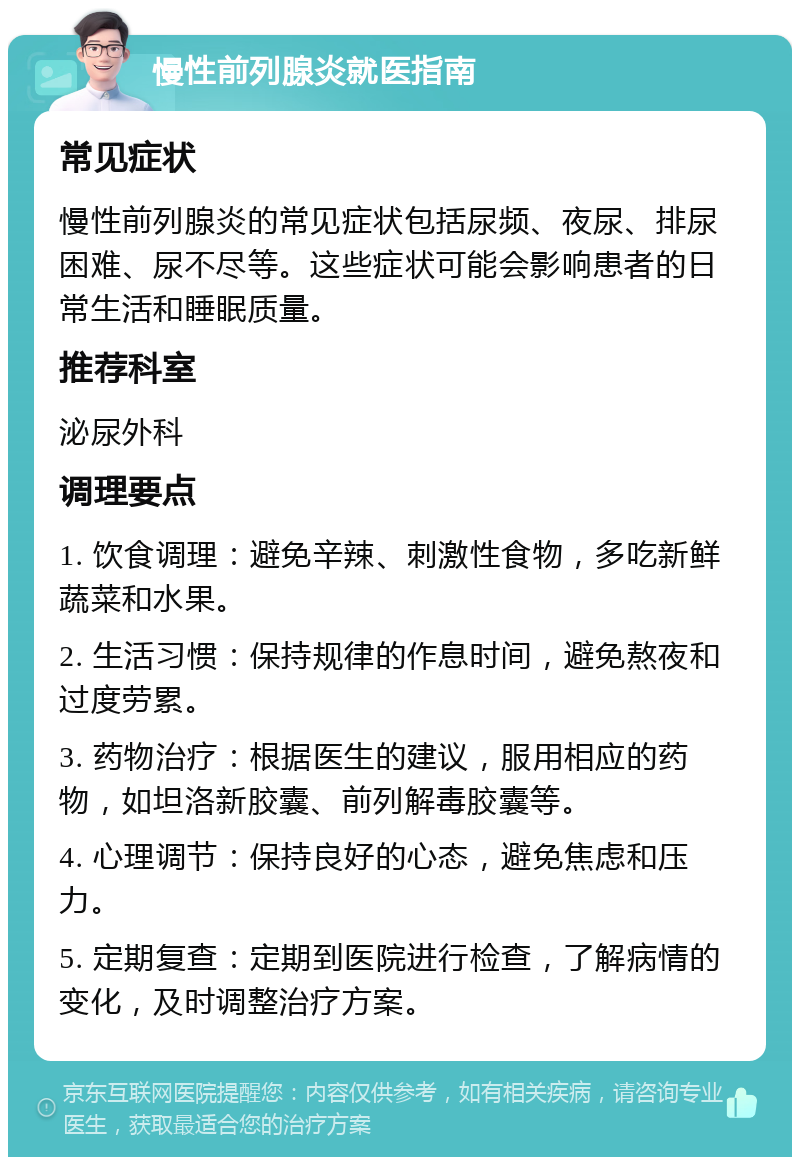 慢性前列腺炎就医指南 常见症状 慢性前列腺炎的常见症状包括尿频、夜尿、排尿困难、尿不尽等。这些症状可能会影响患者的日常生活和睡眠质量。 推荐科室 泌尿外科 调理要点 1. 饮食调理：避免辛辣、刺激性食物，多吃新鲜蔬菜和水果。 2. 生活习惯：保持规律的作息时间，避免熬夜和过度劳累。 3. 药物治疗：根据医生的建议，服用相应的药物，如坦洛新胶囊、前列解毒胶囊等。 4. 心理调节：保持良好的心态，避免焦虑和压力。 5. 定期复查：定期到医院进行检查，了解病情的变化，及时调整治疗方案。