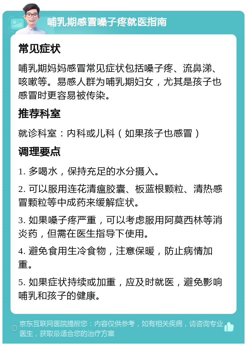 哺乳期感冒嗓子疼就医指南 常见症状 哺乳期妈妈感冒常见症状包括嗓子疼、流鼻涕、咳嗽等。易感人群为哺乳期妇女，尤其是孩子也感冒时更容易被传染。 推荐科室 就诊科室：内科或儿科（如果孩子也感冒） 调理要点 1. 多喝水，保持充足的水分摄入。 2. 可以服用连花清瘟胶囊、板蓝根颗粒、清热感冒颗粒等中成药来缓解症状。 3. 如果嗓子疼严重，可以考虑服用阿莫西林等消炎药，但需在医生指导下使用。 4. 避免食用生冷食物，注意保暖，防止病情加重。 5. 如果症状持续或加重，应及时就医，避免影响哺乳和孩子的健康。