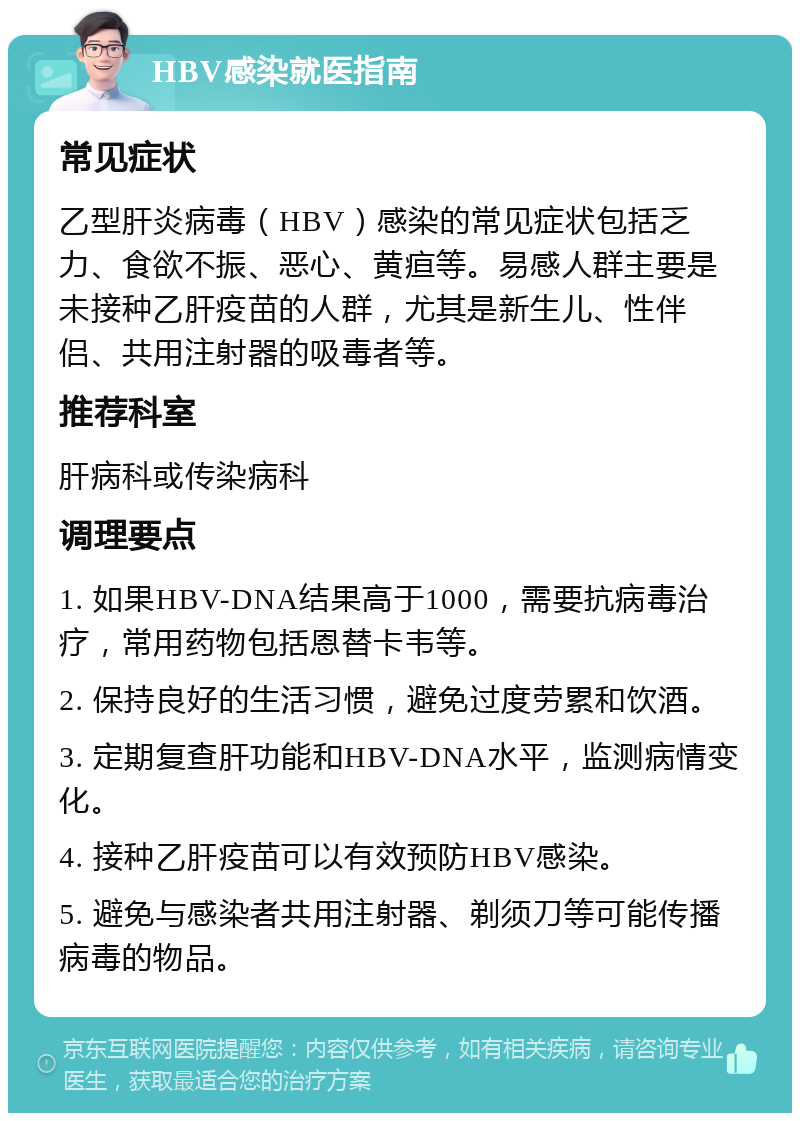 HBV感染就医指南 常见症状 乙型肝炎病毒（HBV）感染的常见症状包括乏力、食欲不振、恶心、黄疸等。易感人群主要是未接种乙肝疫苗的人群，尤其是新生儿、性伴侣、共用注射器的吸毒者等。 推荐科室 肝病科或传染病科 调理要点 1. 如果HBV-DNA结果高于1000，需要抗病毒治疗，常用药物包括恩替卡韦等。 2. 保持良好的生活习惯，避免过度劳累和饮酒。 3. 定期复查肝功能和HBV-DNA水平，监测病情变化。 4. 接种乙肝疫苗可以有效预防HBV感染。 5. 避免与感染者共用注射器、剃须刀等可能传播病毒的物品。