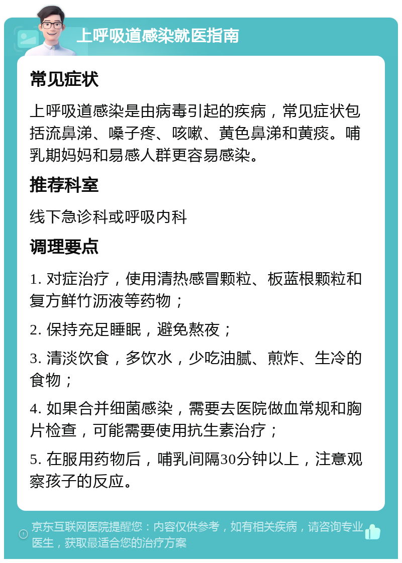 上呼吸道感染就医指南 常见症状 上呼吸道感染是由病毒引起的疾病，常见症状包括流鼻涕、嗓子疼、咳嗽、黄色鼻涕和黄痰。哺乳期妈妈和易感人群更容易感染。 推荐科室 线下急诊科或呼吸内科 调理要点 1. 对症治疗，使用清热感冒颗粒、板蓝根颗粒和复方鲜竹沥液等药物； 2. 保持充足睡眠，避免熬夜； 3. 清淡饮食，多饮水，少吃油腻、煎炸、生冷的食物； 4. 如果合并细菌感染，需要去医院做血常规和胸片检查，可能需要使用抗生素治疗； 5. 在服用药物后，哺乳间隔30分钟以上，注意观察孩子的反应。