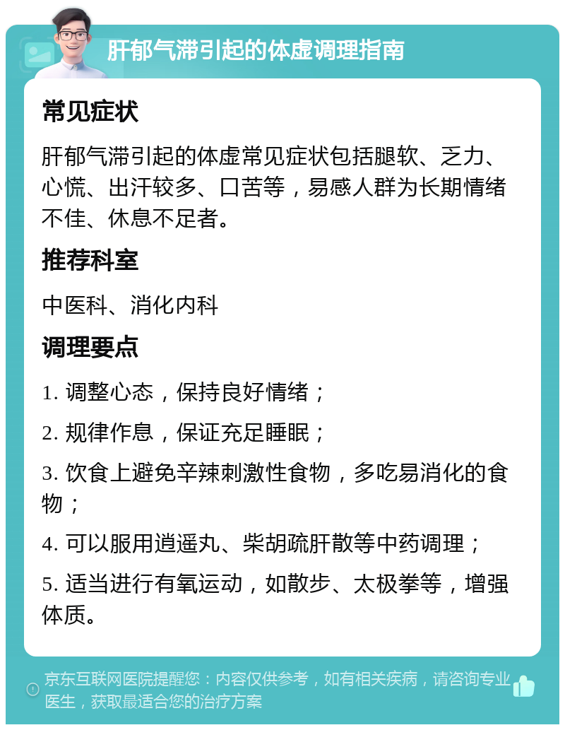 肝郁气滞引起的体虚调理指南 常见症状 肝郁气滞引起的体虚常见症状包括腿软、乏力、心慌、出汗较多、口苦等，易感人群为长期情绪不佳、休息不足者。 推荐科室 中医科、消化内科 调理要点 1. 调整心态，保持良好情绪； 2. 规律作息，保证充足睡眠； 3. 饮食上避免辛辣刺激性食物，多吃易消化的食物； 4. 可以服用逍遥丸、柴胡疏肝散等中药调理； 5. 适当进行有氧运动，如散步、太极拳等，增强体质。