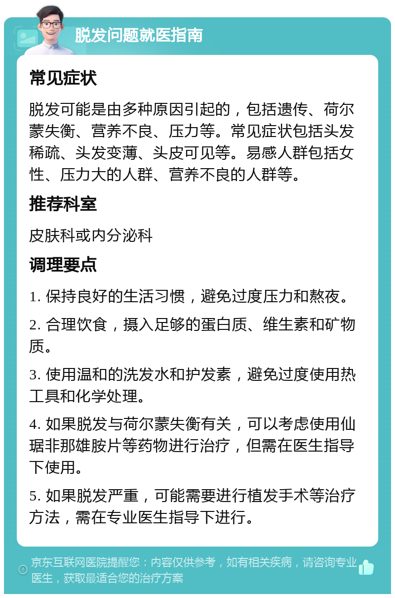 脱发问题就医指南 常见症状 脱发可能是由多种原因引起的，包括遗传、荷尔蒙失衡、营养不良、压力等。常见症状包括头发稀疏、头发变薄、头皮可见等。易感人群包括女性、压力大的人群、营养不良的人群等。 推荐科室 皮肤科或内分泌科 调理要点 1. 保持良好的生活习惯，避免过度压力和熬夜。 2. 合理饮食，摄入足够的蛋白质、维生素和矿物质。 3. 使用温和的洗发水和护发素，避免过度使用热工具和化学处理。 4. 如果脱发与荷尔蒙失衡有关，可以考虑使用仙琚非那雄胺片等药物进行治疗，但需在医生指导下使用。 5. 如果脱发严重，可能需要进行植发手术等治疗方法，需在专业医生指导下进行。