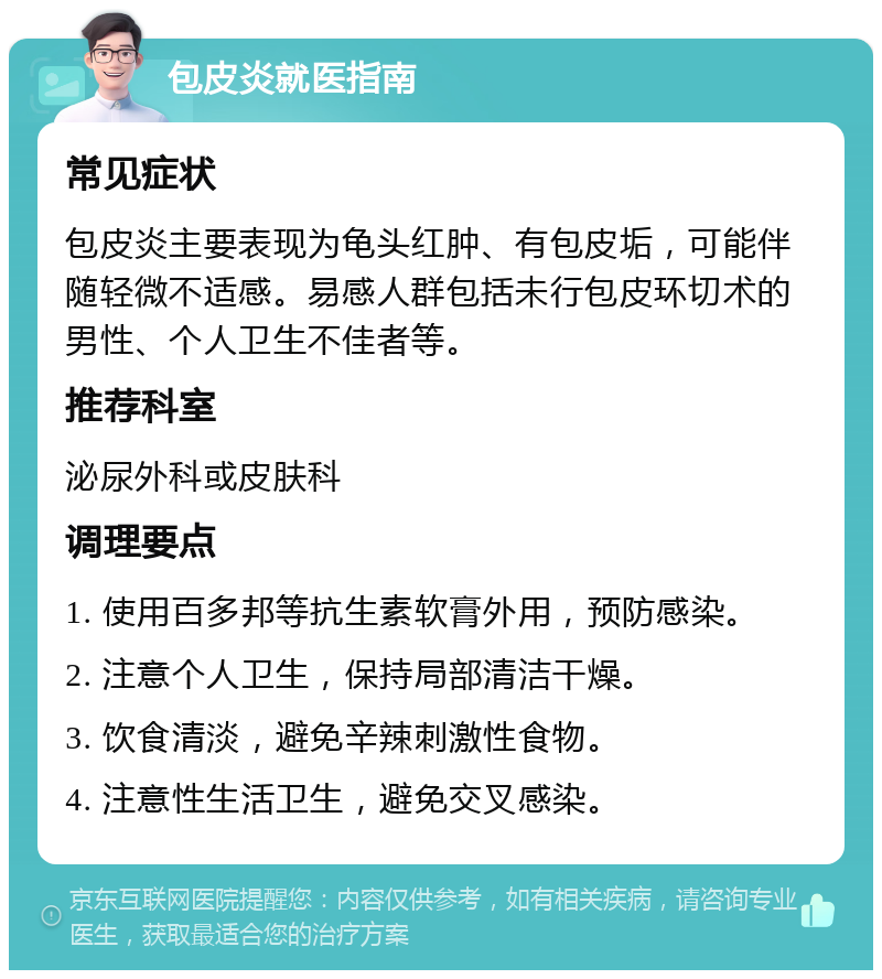 包皮炎就医指南 常见症状 包皮炎主要表现为龟头红肿、有包皮垢，可能伴随轻微不适感。易感人群包括未行包皮环切术的男性、个人卫生不佳者等。 推荐科室 泌尿外科或皮肤科 调理要点 1. 使用百多邦等抗生素软膏外用，预防感染。 2. 注意个人卫生，保持局部清洁干燥。 3. 饮食清淡，避免辛辣刺激性食物。 4. 注意性生活卫生，避免交叉感染。