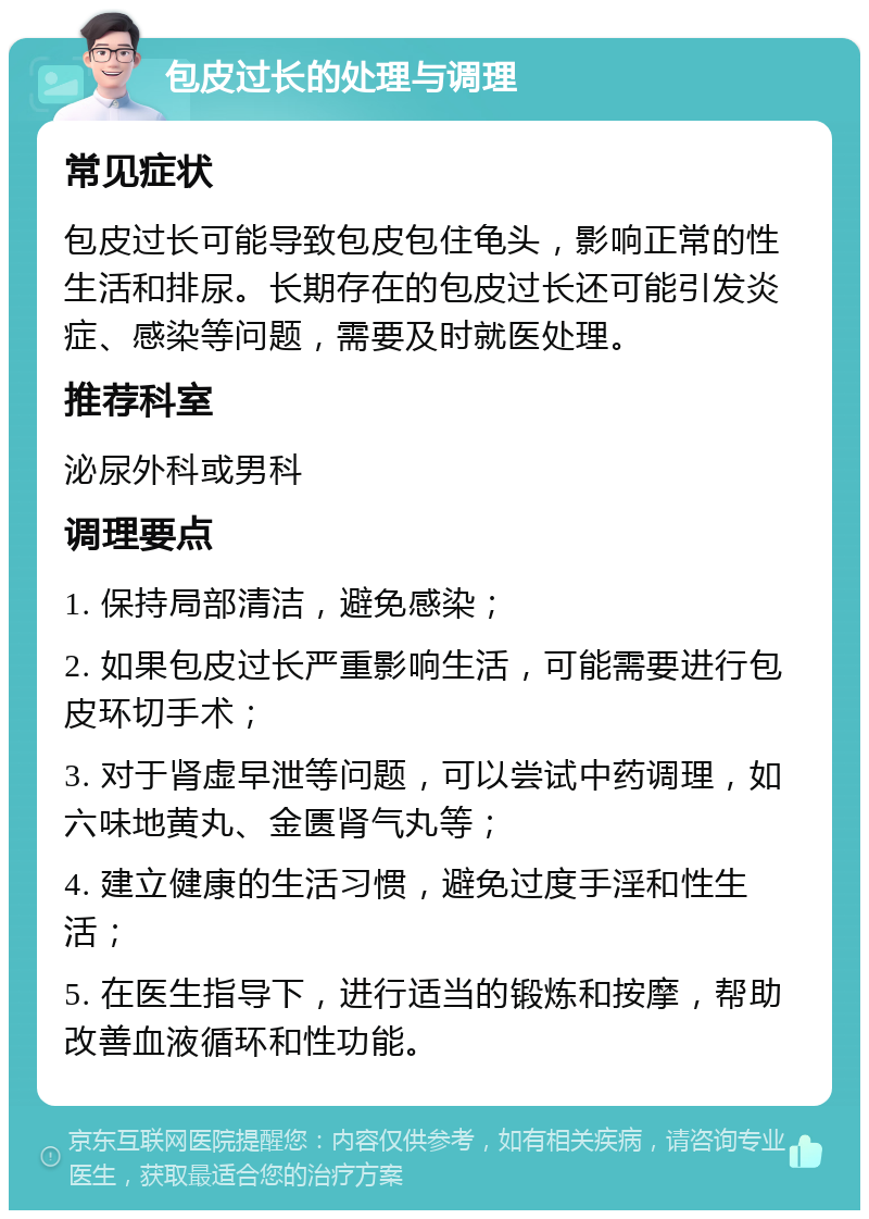 包皮过长的处理与调理 常见症状 包皮过长可能导致包皮包住龟头，影响正常的性生活和排尿。长期存在的包皮过长还可能引发炎症、感染等问题，需要及时就医处理。 推荐科室 泌尿外科或男科 调理要点 1. 保持局部清洁，避免感染； 2. 如果包皮过长严重影响生活，可能需要进行包皮环切手术； 3. 对于肾虚早泄等问题，可以尝试中药调理，如六味地黄丸、金匮肾气丸等； 4. 建立健康的生活习惯，避免过度手淫和性生活； 5. 在医生指导下，进行适当的锻炼和按摩，帮助改善血液循环和性功能。