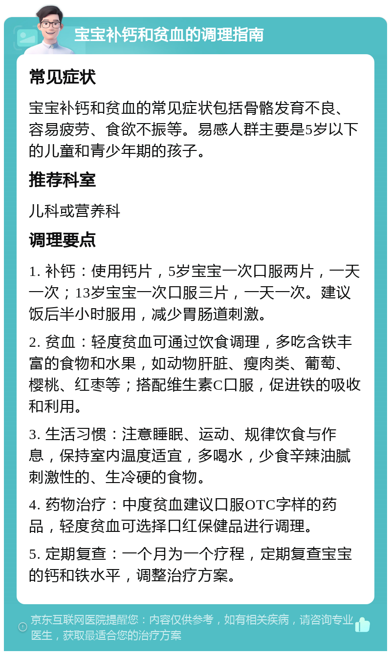 宝宝补钙和贫血的调理指南 常见症状 宝宝补钙和贫血的常见症状包括骨骼发育不良、容易疲劳、食欲不振等。易感人群主要是5岁以下的儿童和青少年期的孩子。 推荐科室 儿科或营养科 调理要点 1. 补钙：使用钙片，5岁宝宝一次口服两片，一天一次；13岁宝宝一次口服三片，一天一次。建议饭后半小时服用，减少胃肠道刺激。 2. 贫血：轻度贫血可通过饮食调理，多吃含铁丰富的食物和水果，如动物肝脏、瘦肉类、葡萄、樱桃、红枣等；搭配维生素C口服，促进铁的吸收和利用。 3. 生活习惯：注意睡眠、运动、规律饮食与作息，保持室内温度适宜，多喝水，少食辛辣油腻刺激性的、生冷硬的食物。 4. 药物治疗：中度贫血建议口服OTC字样的药品，轻度贫血可选择口红保健品进行调理。 5. 定期复查：一个月为一个疗程，定期复查宝宝的钙和铁水平，调整治疗方案。