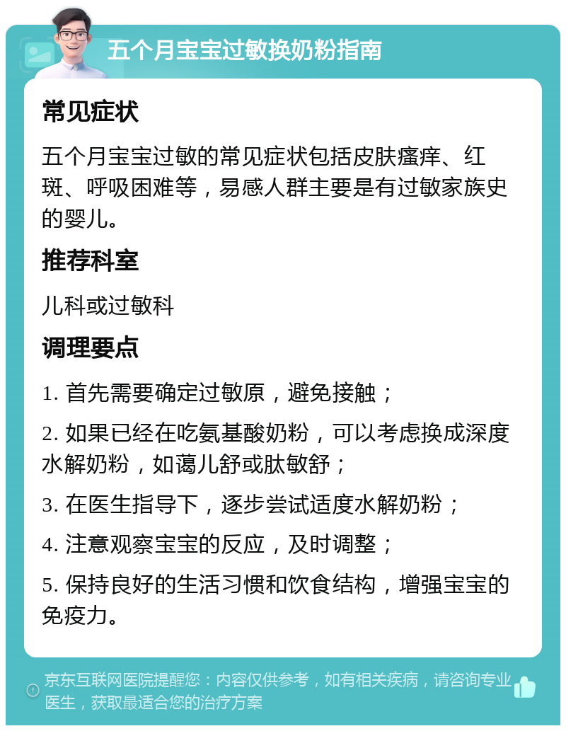 五个月宝宝过敏换奶粉指南 常见症状 五个月宝宝过敏的常见症状包括皮肤瘙痒、红斑、呼吸困难等，易感人群主要是有过敏家族史的婴儿。 推荐科室 儿科或过敏科 调理要点 1. 首先需要确定过敏原，避免接触； 2. 如果已经在吃氨基酸奶粉，可以考虑换成深度水解奶粉，如蔼儿舒或肽敏舒； 3. 在医生指导下，逐步尝试适度水解奶粉； 4. 注意观察宝宝的反应，及时调整； 5. 保持良好的生活习惯和饮食结构，增强宝宝的免疫力。