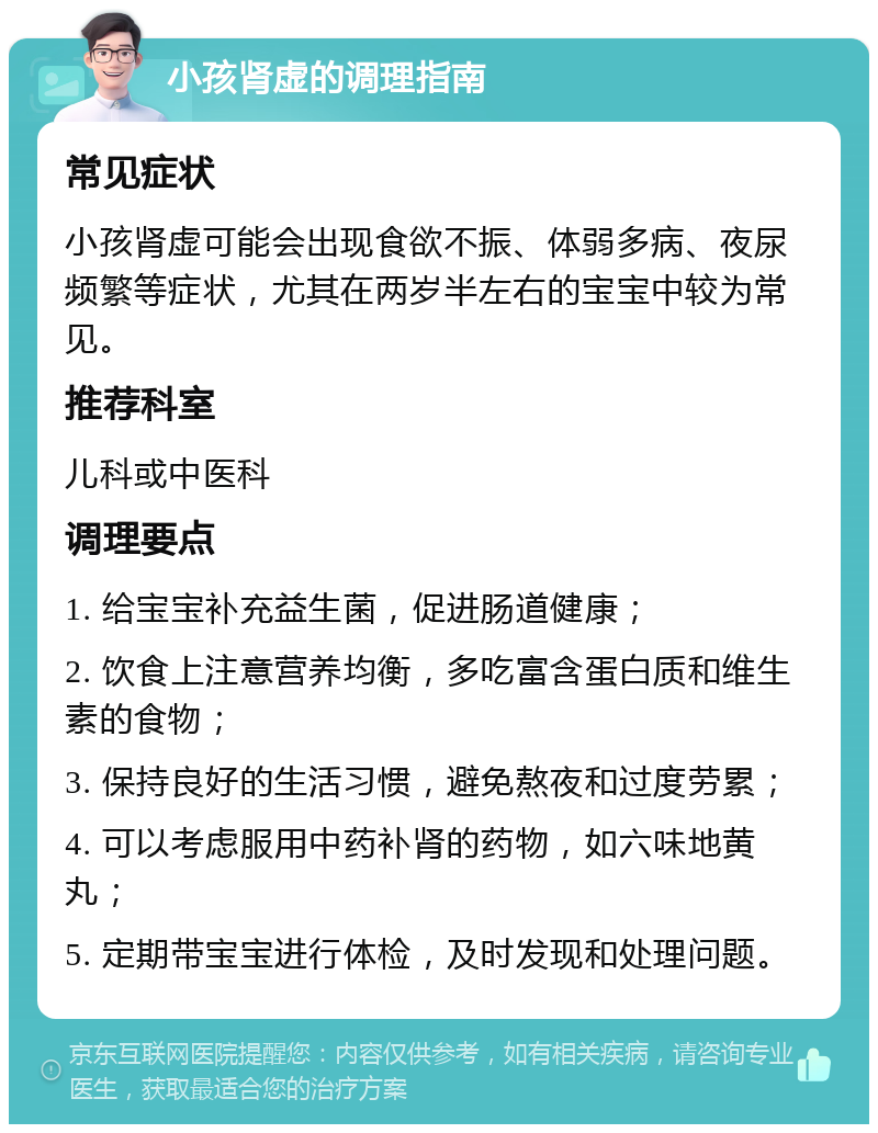 小孩肾虚的调理指南 常见症状 小孩肾虚可能会出现食欲不振、体弱多病、夜尿频繁等症状，尤其在两岁半左右的宝宝中较为常见。 推荐科室 儿科或中医科 调理要点 1. 给宝宝补充益生菌，促进肠道健康； 2. 饮食上注意营养均衡，多吃富含蛋白质和维生素的食物； 3. 保持良好的生活习惯，避免熬夜和过度劳累； 4. 可以考虑服用中药补肾的药物，如六味地黄丸； 5. 定期带宝宝进行体检，及时发现和处理问题。