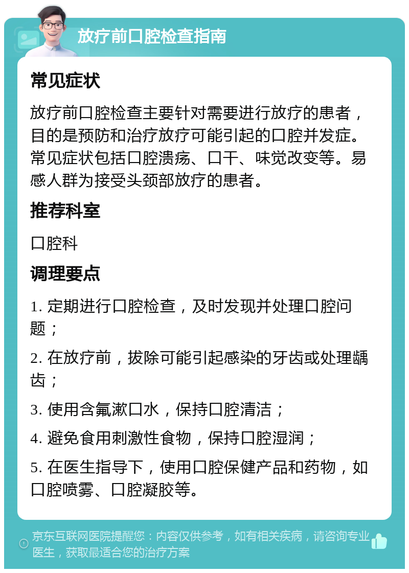 放疗前口腔检查指南 常见症状 放疗前口腔检查主要针对需要进行放疗的患者，目的是预防和治疗放疗可能引起的口腔并发症。常见症状包括口腔溃疡、口干、味觉改变等。易感人群为接受头颈部放疗的患者。 推荐科室 口腔科 调理要点 1. 定期进行口腔检查，及时发现并处理口腔问题； 2. 在放疗前，拔除可能引起感染的牙齿或处理龋齿； 3. 使用含氟漱口水，保持口腔清洁； 4. 避免食用刺激性食物，保持口腔湿润； 5. 在医生指导下，使用口腔保健产品和药物，如口腔喷雾、口腔凝胶等。