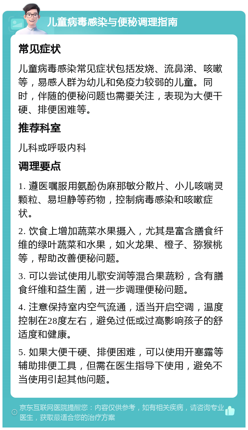 儿童病毒感染与便秘调理指南 常见症状 儿童病毒感染常见症状包括发烧、流鼻涕、咳嗽等，易感人群为幼儿和免疫力较弱的儿童。同时，伴随的便秘问题也需要关注，表现为大便干硬、排便困难等。 推荐科室 儿科或呼吸内科 调理要点 1. 遵医嘱服用氨酚伪麻那敏分散片、小儿咳喘灵颗粒、易坦静等药物，控制病毒感染和咳嗽症状。 2. 饮食上增加蔬菜水果摄入，尤其是富含膳食纤维的绿叶蔬菜和水果，如火龙果、橙子、猕猴桃等，帮助改善便秘问题。 3. 可以尝试使用儿歌安润等混合果蔬粉，含有膳食纤维和益生菌，进一步调理便秘问题。 4. 注意保持室内空气流通，适当开启空调，温度控制在28度左右，避免过低或过高影响孩子的舒适度和健康。 5. 如果大便干硬、排便困难，可以使用开塞露等辅助排便工具，但需在医生指导下使用，避免不当使用引起其他问题。