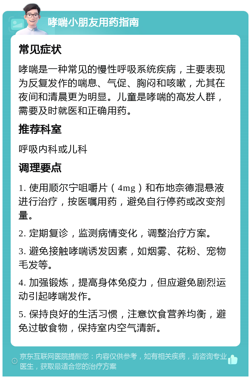 哮喘小朋友用药指南 常见症状 哮喘是一种常见的慢性呼吸系统疾病，主要表现为反复发作的喘息、气促、胸闷和咳嗽，尤其在夜间和清晨更为明显。儿童是哮喘的高发人群，需要及时就医和正确用药。 推荐科室 呼吸内科或儿科 调理要点 1. 使用顺尔宁咀嚼片（4mg）和布地奈德混悬液进行治疗，按医嘱用药，避免自行停药或改变剂量。 2. 定期复诊，监测病情变化，调整治疗方案。 3. 避免接触哮喘诱发因素，如烟雾、花粉、宠物毛发等。 4. 加强锻炼，提高身体免疫力，但应避免剧烈运动引起哮喘发作。 5. 保持良好的生活习惯，注意饮食营养均衡，避免过敏食物，保持室内空气清新。