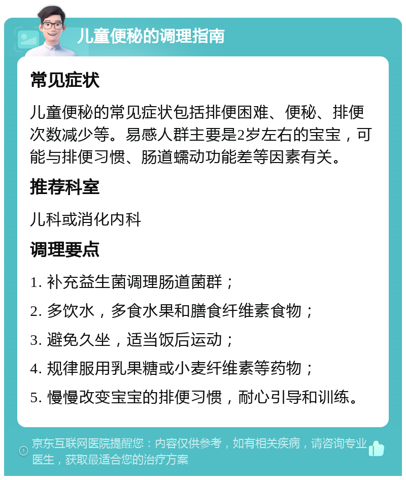 儿童便秘的调理指南 常见症状 儿童便秘的常见症状包括排便困难、便秘、排便次数减少等。易感人群主要是2岁左右的宝宝，可能与排便习惯、肠道蠕动功能差等因素有关。 推荐科室 儿科或消化内科 调理要点 1. 补充益生菌调理肠道菌群； 2. 多饮水，多食水果和膳食纤维素食物； 3. 避免久坐，适当饭后运动； 4. 规律服用乳果糖或小麦纤维素等药物； 5. 慢慢改变宝宝的排便习惯，耐心引导和训练。