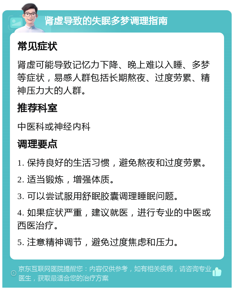 肾虚导致的失眠多梦调理指南 常见症状 肾虚可能导致记忆力下降、晚上难以入睡、多梦等症状，易感人群包括长期熬夜、过度劳累、精神压力大的人群。 推荐科室 中医科或神经内科 调理要点 1. 保持良好的生活习惯，避免熬夜和过度劳累。 2. 适当锻炼，增强体质。 3. 可以尝试服用舒眠胶囊调理睡眠问题。 4. 如果症状严重，建议就医，进行专业的中医或西医治疗。 5. 注意精神调节，避免过度焦虑和压力。