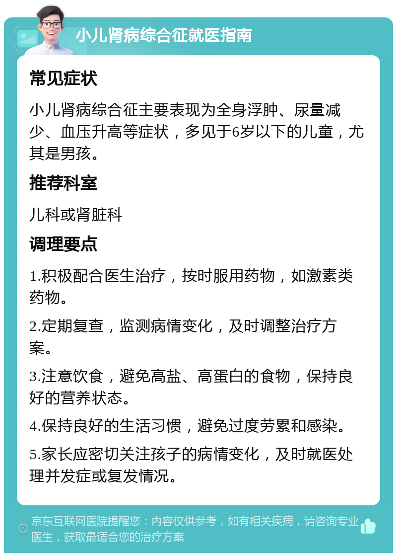 小儿肾病综合征就医指南 常见症状 小儿肾病综合征主要表现为全身浮肿、尿量减少、血压升高等症状，多见于6岁以下的儿童，尤其是男孩。 推荐科室 儿科或肾脏科 调理要点 1.积极配合医生治疗，按时服用药物，如激素类药物。 2.定期复查，监测病情变化，及时调整治疗方案。 3.注意饮食，避免高盐、高蛋白的食物，保持良好的营养状态。 4.保持良好的生活习惯，避免过度劳累和感染。 5.家长应密切关注孩子的病情变化，及时就医处理并发症或复发情况。