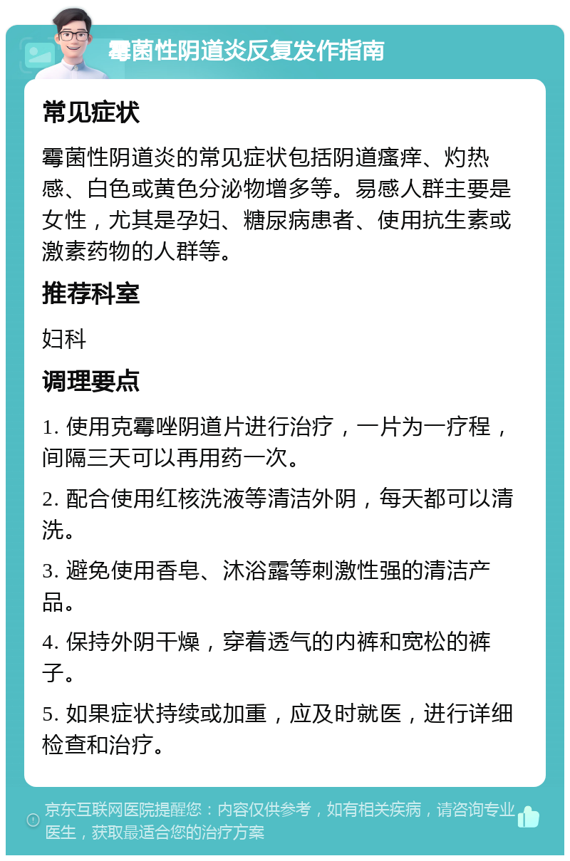 霉菌性阴道炎反复发作指南 常见症状 霉菌性阴道炎的常见症状包括阴道瘙痒、灼热感、白色或黄色分泌物增多等。易感人群主要是女性，尤其是孕妇、糖尿病患者、使用抗生素或激素药物的人群等。 推荐科室 妇科 调理要点 1. 使用克霉唑阴道片进行治疗，一片为一疗程，间隔三天可以再用药一次。 2. 配合使用红核洗液等清洁外阴，每天都可以清洗。 3. 避免使用香皂、沐浴露等刺激性强的清洁产品。 4. 保持外阴干燥，穿着透气的内裤和宽松的裤子。 5. 如果症状持续或加重，应及时就医，进行详细检查和治疗。