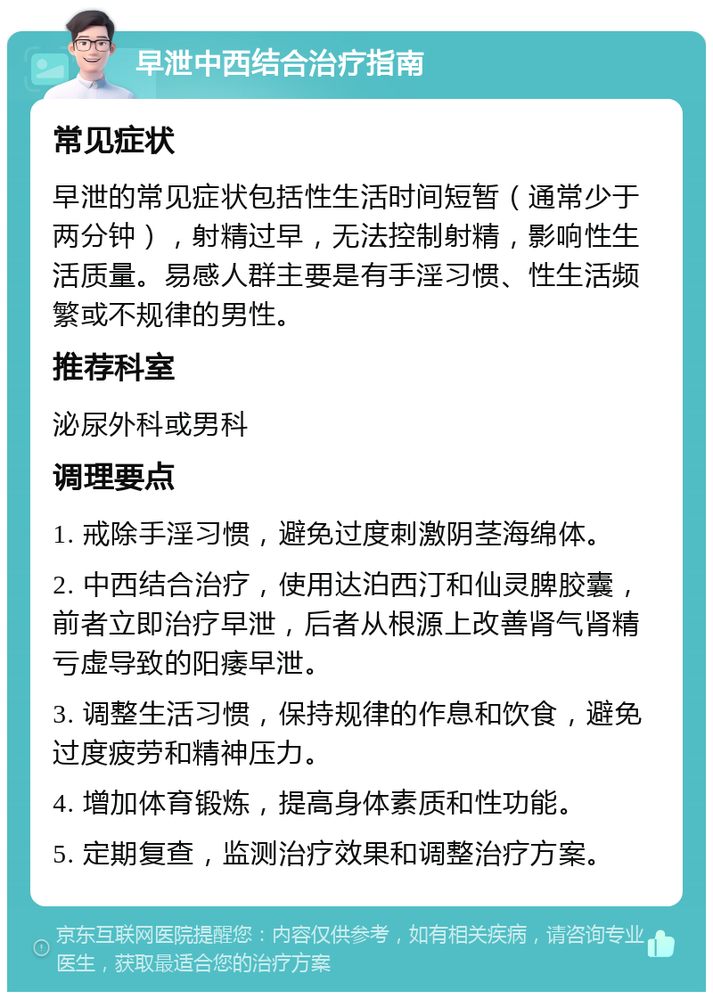 早泄中西结合治疗指南 常见症状 早泄的常见症状包括性生活时间短暂（通常少于两分钟），射精过早，无法控制射精，影响性生活质量。易感人群主要是有手淫习惯、性生活频繁或不规律的男性。 推荐科室 泌尿外科或男科 调理要点 1. 戒除手淫习惯，避免过度刺激阴茎海绵体。 2. 中西结合治疗，使用达泊西汀和仙灵脾胶囊，前者立即治疗早泄，后者从根源上改善肾气肾精亏虚导致的阳痿早泄。 3. 调整生活习惯，保持规律的作息和饮食，避免过度疲劳和精神压力。 4. 增加体育锻炼，提高身体素质和性功能。 5. 定期复查，监测治疗效果和调整治疗方案。