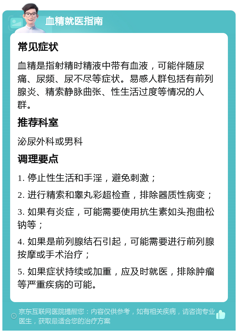 血精就医指南 常见症状 血精是指射精时精液中带有血液，可能伴随尿痛、尿频、尿不尽等症状。易感人群包括有前列腺炎、精索静脉曲张、性生活过度等情况的人群。 推荐科室 泌尿外科或男科 调理要点 1. 停止性生活和手淫，避免刺激； 2. 进行精索和睾丸彩超检查，排除器质性病变； 3. 如果有炎症，可能需要使用抗生素如头孢曲松钠等； 4. 如果是前列腺结石引起，可能需要进行前列腺按摩或手术治疗； 5. 如果症状持续或加重，应及时就医，排除肿瘤等严重疾病的可能。