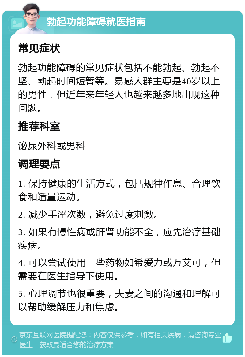 勃起功能障碍就医指南 常见症状 勃起功能障碍的常见症状包括不能勃起、勃起不坚、勃起时间短暂等。易感人群主要是40岁以上的男性，但近年来年轻人也越来越多地出现这种问题。 推荐科室 泌尿外科或男科 调理要点 1. 保持健康的生活方式，包括规律作息、合理饮食和适量运动。 2. 减少手淫次数，避免过度刺激。 3. 如果有慢性病或肝肾功能不全，应先治疗基础疾病。 4. 可以尝试使用一些药物如希爱力或万艾可，但需要在医生指导下使用。 5. 心理调节也很重要，夫妻之间的沟通和理解可以帮助缓解压力和焦虑。