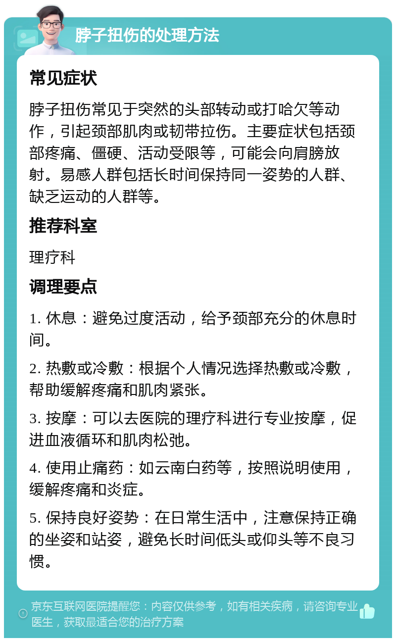 脖子扭伤的处理方法 常见症状 脖子扭伤常见于突然的头部转动或打哈欠等动作，引起颈部肌肉或韧带拉伤。主要症状包括颈部疼痛、僵硬、活动受限等，可能会向肩膀放射。易感人群包括长时间保持同一姿势的人群、缺乏运动的人群等。 推荐科室 理疗科 调理要点 1. 休息：避免过度活动，给予颈部充分的休息时间。 2. 热敷或冷敷：根据个人情况选择热敷或冷敷，帮助缓解疼痛和肌肉紧张。 3. 按摩：可以去医院的理疗科进行专业按摩，促进血液循环和肌肉松弛。 4. 使用止痛药：如云南白药等，按照说明使用，缓解疼痛和炎症。 5. 保持良好姿势：在日常生活中，注意保持正确的坐姿和站姿，避免长时间低头或仰头等不良习惯。