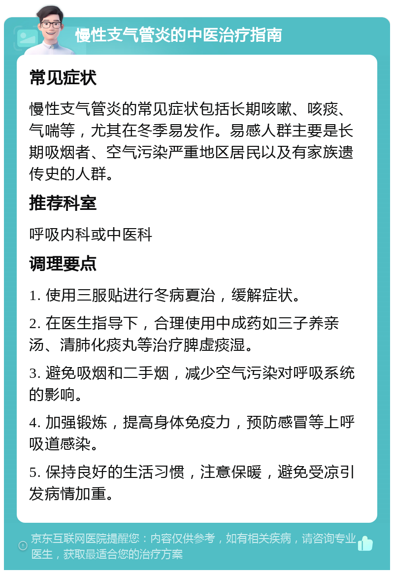 慢性支气管炎的中医治疗指南 常见症状 慢性支气管炎的常见症状包括长期咳嗽、咳痰、气喘等，尤其在冬季易发作。易感人群主要是长期吸烟者、空气污染严重地区居民以及有家族遗传史的人群。 推荐科室 呼吸内科或中医科 调理要点 1. 使用三服贴进行冬病夏治，缓解症状。 2. 在医生指导下，合理使用中成药如三子养亲汤、清肺化痰丸等治疗脾虚痰湿。 3. 避免吸烟和二手烟，减少空气污染对呼吸系统的影响。 4. 加强锻炼，提高身体免疫力，预防感冒等上呼吸道感染。 5. 保持良好的生活习惯，注意保暖，避免受凉引发病情加重。