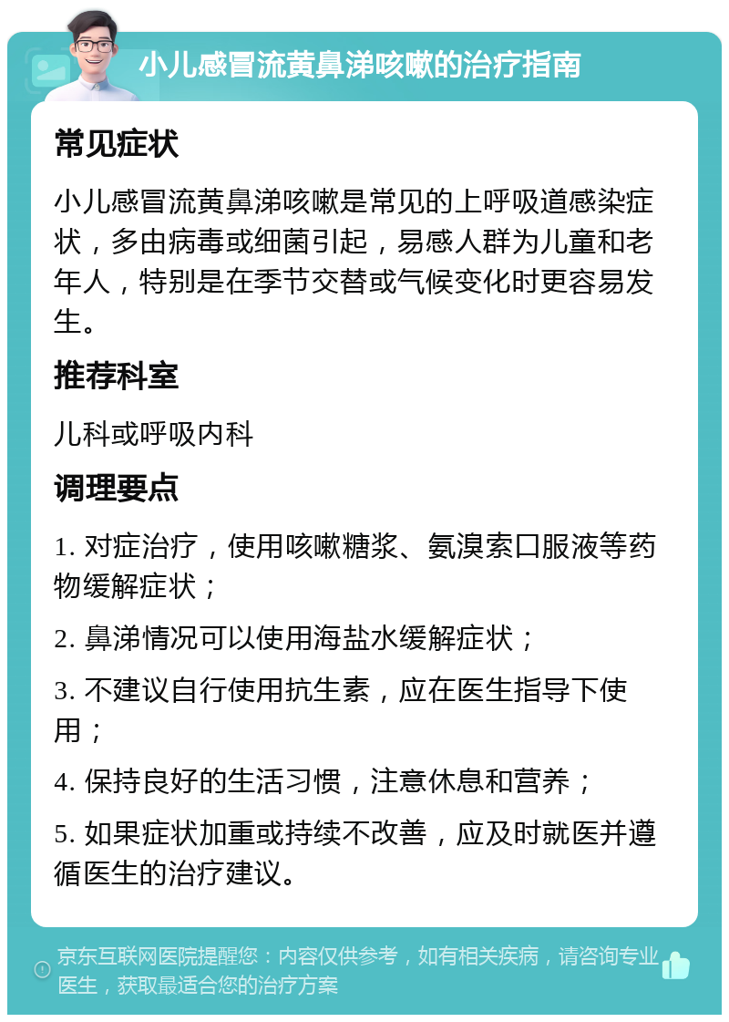 小儿感冒流黄鼻涕咳嗽的治疗指南 常见症状 小儿感冒流黄鼻涕咳嗽是常见的上呼吸道感染症状，多由病毒或细菌引起，易感人群为儿童和老年人，特别是在季节交替或气候变化时更容易发生。 推荐科室 儿科或呼吸内科 调理要点 1. 对症治疗，使用咳嗽糖浆、氨溴索口服液等药物缓解症状； 2. 鼻涕情况可以使用海盐水缓解症状； 3. 不建议自行使用抗生素，应在医生指导下使用； 4. 保持良好的生活习惯，注意休息和营养； 5. 如果症状加重或持续不改善，应及时就医并遵循医生的治疗建议。