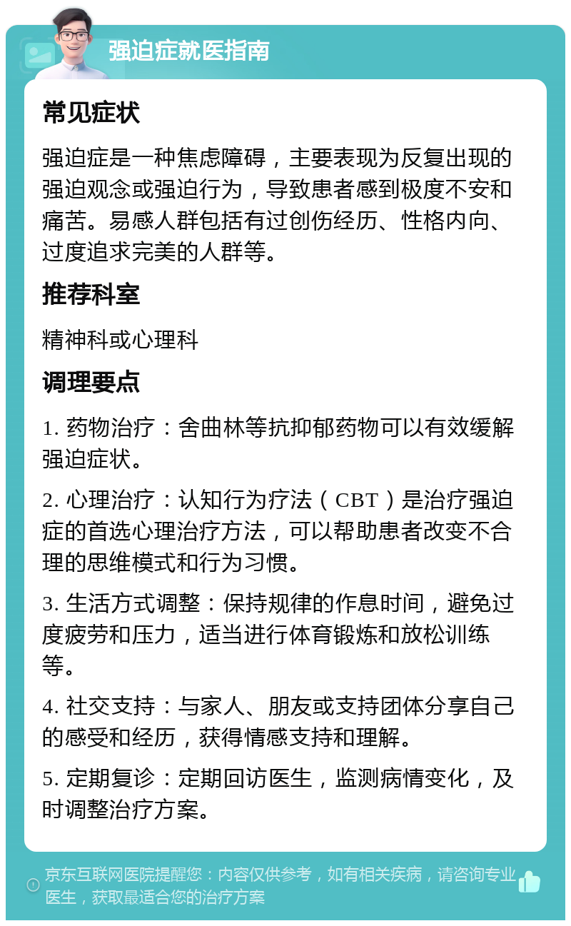 强迫症就医指南 常见症状 强迫症是一种焦虑障碍，主要表现为反复出现的强迫观念或强迫行为，导致患者感到极度不安和痛苦。易感人群包括有过创伤经历、性格内向、过度追求完美的人群等。 推荐科室 精神科或心理科 调理要点 1. 药物治疗：舍曲林等抗抑郁药物可以有效缓解强迫症状。 2. 心理治疗：认知行为疗法（CBT）是治疗强迫症的首选心理治疗方法，可以帮助患者改变不合理的思维模式和行为习惯。 3. 生活方式调整：保持规律的作息时间，避免过度疲劳和压力，适当进行体育锻炼和放松训练等。 4. 社交支持：与家人、朋友或支持团体分享自己的感受和经历，获得情感支持和理解。 5. 定期复诊：定期回访医生，监测病情变化，及时调整治疗方案。