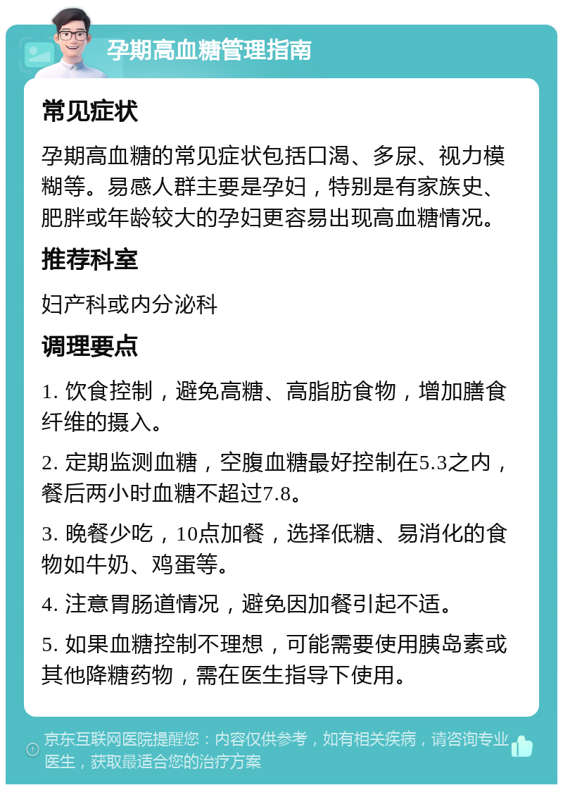 孕期高血糖管理指南 常见症状 孕期高血糖的常见症状包括口渴、多尿、视力模糊等。易感人群主要是孕妇，特别是有家族史、肥胖或年龄较大的孕妇更容易出现高血糖情况。 推荐科室 妇产科或内分泌科 调理要点 1. 饮食控制，避免高糖、高脂肪食物，增加膳食纤维的摄入。 2. 定期监测血糖，空腹血糖最好控制在5.3之内，餐后两小时血糖不超过7.8。 3. 晚餐少吃，10点加餐，选择低糖、易消化的食物如牛奶、鸡蛋等。 4. 注意胃肠道情况，避免因加餐引起不适。 5. 如果血糖控制不理想，可能需要使用胰岛素或其他降糖药物，需在医生指导下使用。