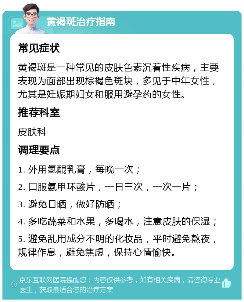 黄褐斑治疗指南 常见症状 黄褐斑是一种常见的皮肤色素沉着性疾病，主要表现为面部出现棕褐色斑块，多见于中年女性，尤其是妊娠期妇女和服用避孕药的女性。 推荐科室 皮肤科 调理要点 1. 外用氢醌乳膏，每晚一次； 2. 口服氨甲环酸片，一日三次，一次一片； 3. 避免日晒，做好防晒； 4. 多吃蔬菜和水果，多喝水，注意皮肤的保湿； 5. 避免乱用成分不明的化妆品，平时避免熬夜，规律作息，避免焦虑，保持心情愉快。