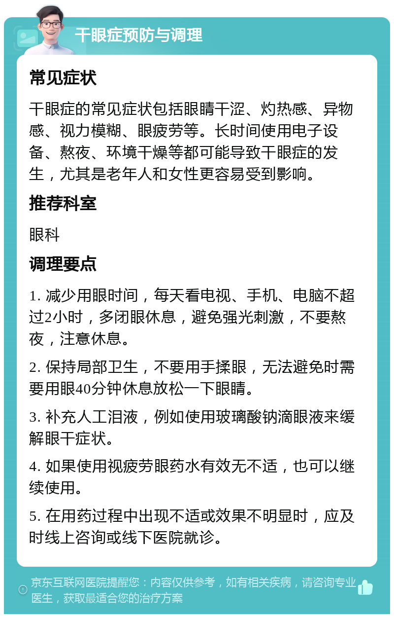 干眼症预防与调理 常见症状 干眼症的常见症状包括眼睛干涩、灼热感、异物感、视力模糊、眼疲劳等。长时间使用电子设备、熬夜、环境干燥等都可能导致干眼症的发生，尤其是老年人和女性更容易受到影响。 推荐科室 眼科 调理要点 1. 减少用眼时间，每天看电视、手机、电脑不超过2小时，多闭眼休息，避免强光刺激，不要熬夜，注意休息。 2. 保持局部卫生，不要用手揉眼，无法避免时需要用眼40分钟休息放松一下眼睛。 3. 补充人工泪液，例如使用玻璃酸钠滴眼液来缓解眼干症状。 4. 如果使用视疲劳眼药水有效无不适，也可以继续使用。 5. 在用药过程中出现不适或效果不明显时，应及时线上咨询或线下医院就诊。