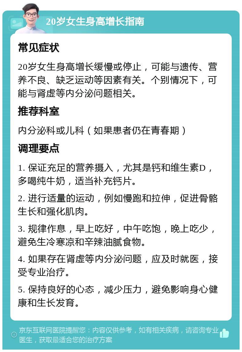 20岁女生身高增长指南 常见症状 20岁女生身高增长缓慢或停止，可能与遗传、营养不良、缺乏运动等因素有关。个别情况下，可能与肾虚等内分泌问题相关。 推荐科室 内分泌科或儿科（如果患者仍在青春期） 调理要点 1. 保证充足的营养摄入，尤其是钙和维生素D，多喝纯牛奶，适当补充钙片。 2. 进行适量的运动，例如慢跑和拉伸，促进骨骼生长和强化肌肉。 3. 规律作息，早上吃好，中午吃饱，晚上吃少，避免生冷寒凉和辛辣油腻食物。 4. 如果存在肾虚等内分泌问题，应及时就医，接受专业治疗。 5. 保持良好的心态，减少压力，避免影响身心健康和生长发育。