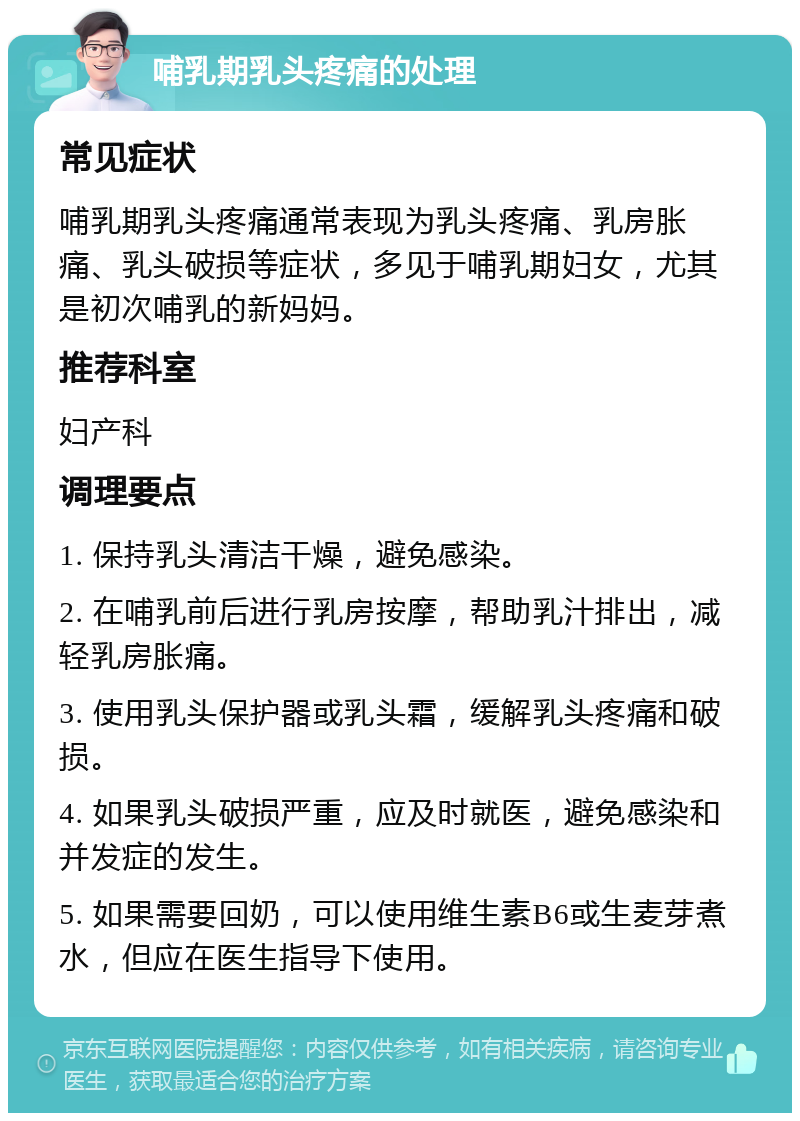 哺乳期乳头疼痛的处理 常见症状 哺乳期乳头疼痛通常表现为乳头疼痛、乳房胀痛、乳头破损等症状，多见于哺乳期妇女，尤其是初次哺乳的新妈妈。 推荐科室 妇产科 调理要点 1. 保持乳头清洁干燥，避免感染。 2. 在哺乳前后进行乳房按摩，帮助乳汁排出，减轻乳房胀痛。 3. 使用乳头保护器或乳头霜，缓解乳头疼痛和破损。 4. 如果乳头破损严重，应及时就医，避免感染和并发症的发生。 5. 如果需要回奶，可以使用维生素B6或生麦芽煮水，但应在医生指导下使用。