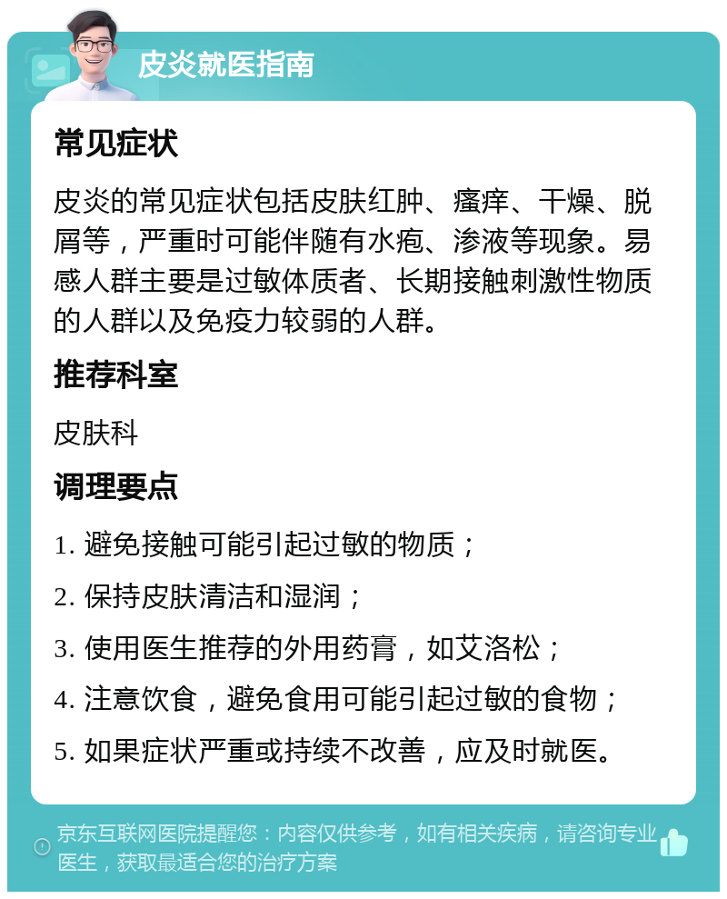 皮炎就医指南 常见症状 皮炎的常见症状包括皮肤红肿、瘙痒、干燥、脱屑等，严重时可能伴随有水疱、渗液等现象。易感人群主要是过敏体质者、长期接触刺激性物质的人群以及免疫力较弱的人群。 推荐科室 皮肤科 调理要点 1. 避免接触可能引起过敏的物质； 2. 保持皮肤清洁和湿润； 3. 使用医生推荐的外用药膏，如艾洛松； 4. 注意饮食，避免食用可能引起过敏的食物； 5. 如果症状严重或持续不改善，应及时就医。