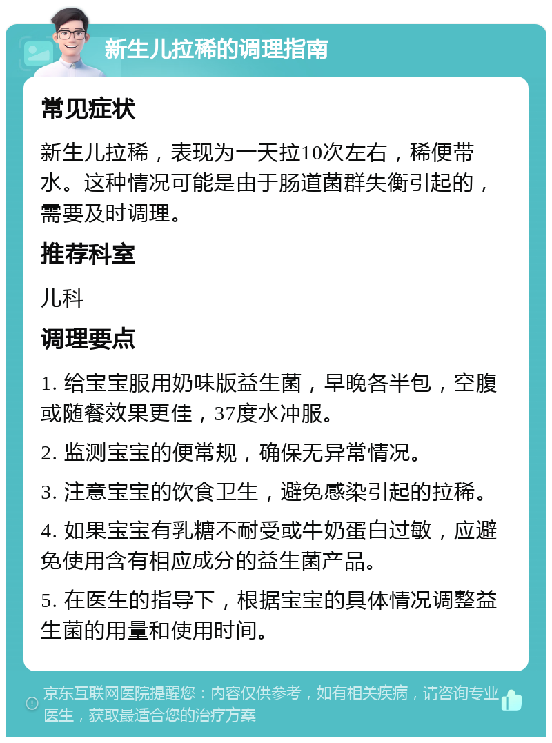 新生儿拉稀的调理指南 常见症状 新生儿拉稀，表现为一天拉10次左右，稀便带水。这种情况可能是由于肠道菌群失衡引起的，需要及时调理。 推荐科室 儿科 调理要点 1. 给宝宝服用奶味版益生菌，早晚各半包，空腹或随餐效果更佳，37度水冲服。 2. 监测宝宝的便常规，确保无异常情况。 3. 注意宝宝的饮食卫生，避免感染引起的拉稀。 4. 如果宝宝有乳糖不耐受或牛奶蛋白过敏，应避免使用含有相应成分的益生菌产品。 5. 在医生的指导下，根据宝宝的具体情况调整益生菌的用量和使用时间。