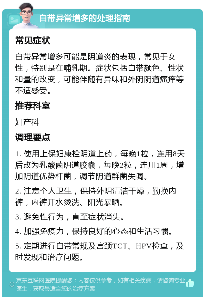 白带异常增多的处理指南 常见症状 白带异常增多可能是阴道炎的表现，常见于女性，特别是在哺乳期。症状包括白带颜色、性状和量的改变，可能伴随有异味和外阴阴道瘙痒等不适感受。 推荐科室 妇产科 调理要点 1. 使用上保妇康栓阴道上药，每晚1粒，连用8天后改为乳酸菌阴道胶囊，每晚2粒，连用1周，增加阴道优势杆菌，调节阴道群菌失调。 2. 注意个人卫生，保持外阴清洁干燥，勤换内裤，内裤开水烫洗、阳光暴晒。 3. 避免性行为，直至症状消失。 4. 加强免疫力，保持良好的心态和生活习惯。 5. 定期进行白带常规及宫颈TCT、HPV检查，及时发现和治疗问题。