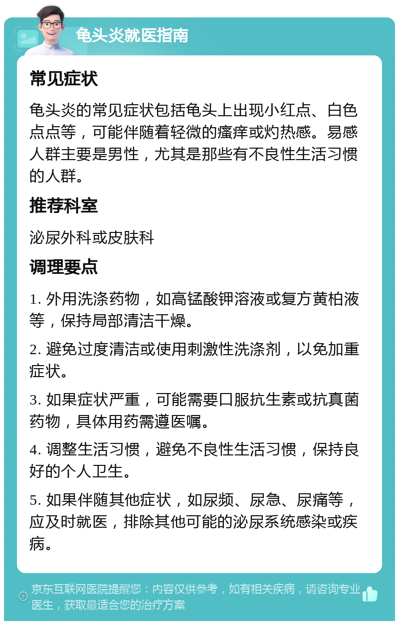 龟头炎就医指南 常见症状 龟头炎的常见症状包括龟头上出现小红点、白色点点等，可能伴随着轻微的瘙痒或灼热感。易感人群主要是男性，尤其是那些有不良性生活习惯的人群。 推荐科室 泌尿外科或皮肤科 调理要点 1. 外用洗涤药物，如高锰酸钾溶液或复方黄柏液等，保持局部清洁干燥。 2. 避免过度清洁或使用刺激性洗涤剂，以免加重症状。 3. 如果症状严重，可能需要口服抗生素或抗真菌药物，具体用药需遵医嘱。 4. 调整生活习惯，避免不良性生活习惯，保持良好的个人卫生。 5. 如果伴随其他症状，如尿频、尿急、尿痛等，应及时就医，排除其他可能的泌尿系统感染或疾病。