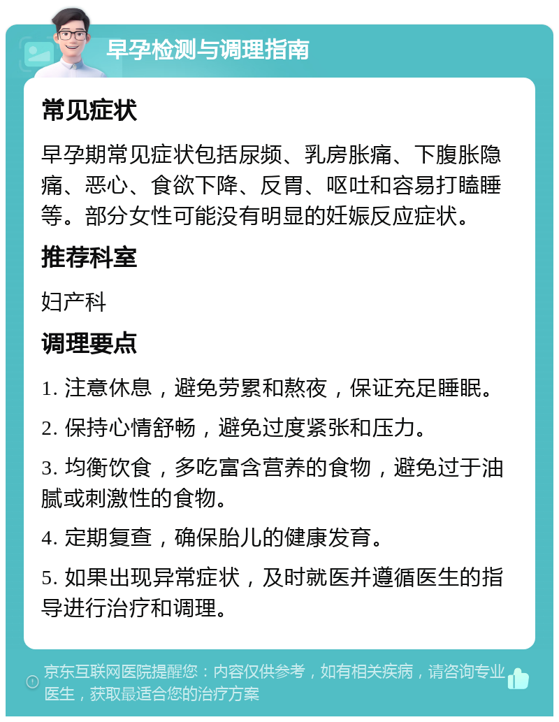 早孕检测与调理指南 常见症状 早孕期常见症状包括尿频、乳房胀痛、下腹胀隐痛、恶心、食欲下降、反胃、呕吐和容易打瞌睡等。部分女性可能没有明显的妊娠反应症状。 推荐科室 妇产科 调理要点 1. 注意休息，避免劳累和熬夜，保证充足睡眠。 2. 保持心情舒畅，避免过度紧张和压力。 3. 均衡饮食，多吃富含营养的食物，避免过于油腻或刺激性的食物。 4. 定期复查，确保胎儿的健康发育。 5. 如果出现异常症状，及时就医并遵循医生的指导进行治疗和调理。