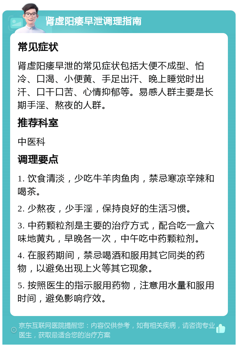 肾虚阳痿早泄调理指南 常见症状 肾虚阳痿早泄的常见症状包括大便不成型、怕冷、口渴、小便黄、手足出汗、晚上睡觉时出汗、口干口苦、心情抑郁等。易感人群主要是长期手淫、熬夜的人群。 推荐科室 中医科 调理要点 1. 饮食清淡，少吃牛羊肉鱼肉，禁忌寒凉辛辣和喝茶。 2. 少熬夜，少手淫，保持良好的生活习惯。 3. 中药颗粒剂是主要的治疗方式，配合吃一盒六味地黄丸，早晚各一次，中午吃中药颗粒剂。 4. 在服药期间，禁忌喝酒和服用其它同类的药物，以避免出现上火等其它现象。 5. 按照医生的指示服用药物，注意用水量和服用时间，避免影响疗效。