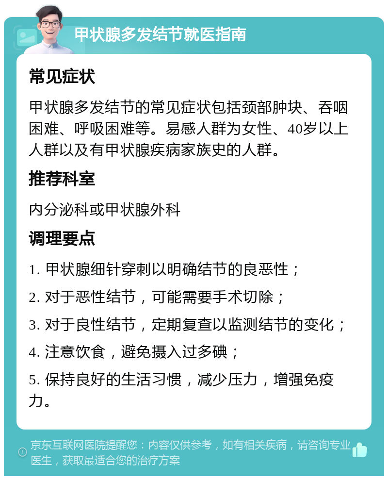 甲状腺多发结节就医指南 常见症状 甲状腺多发结节的常见症状包括颈部肿块、吞咽困难、呼吸困难等。易感人群为女性、40岁以上人群以及有甲状腺疾病家族史的人群。 推荐科室 内分泌科或甲状腺外科 调理要点 1. 甲状腺细针穿刺以明确结节的良恶性； 2. 对于恶性结节，可能需要手术切除； 3. 对于良性结节，定期复查以监测结节的变化； 4. 注意饮食，避免摄入过多碘； 5. 保持良好的生活习惯，减少压力，增强免疫力。