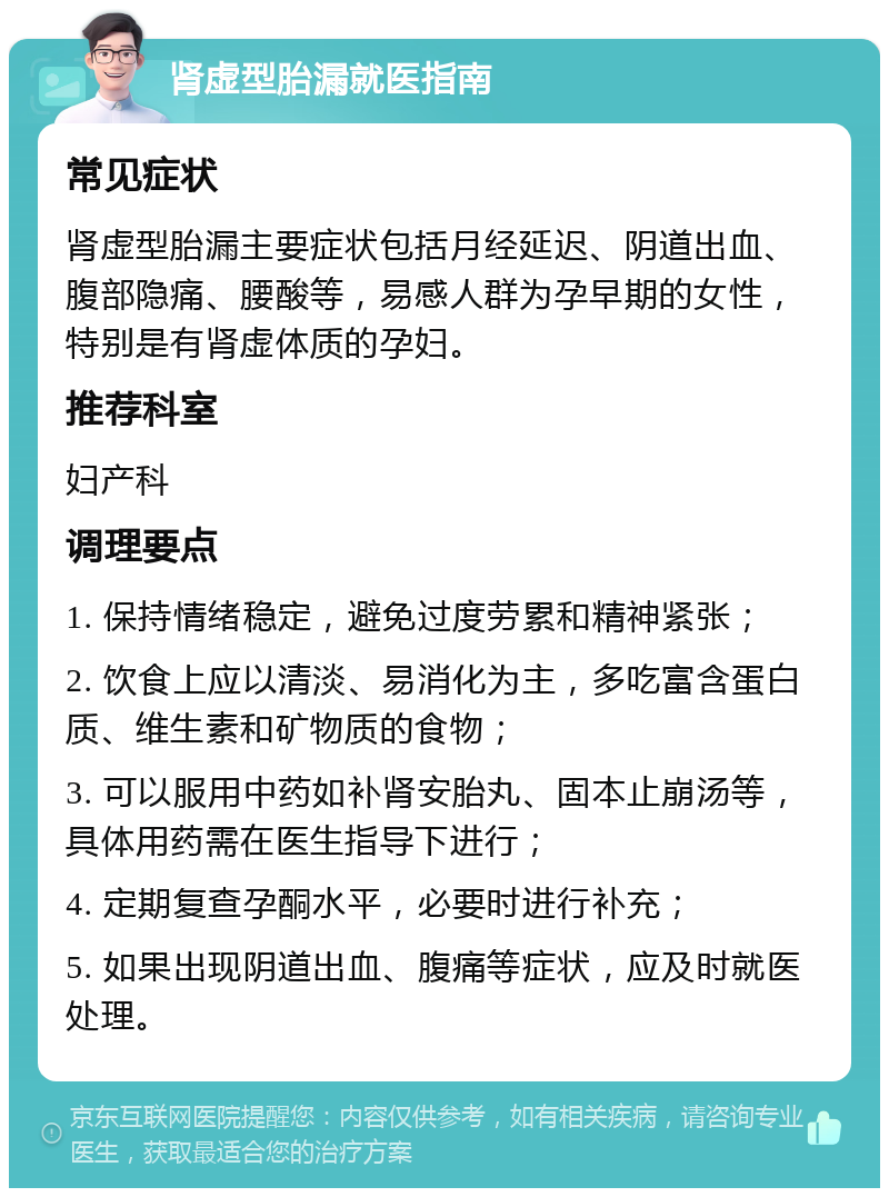 肾虚型胎漏就医指南 常见症状 肾虚型胎漏主要症状包括月经延迟、阴道出血、腹部隐痛、腰酸等，易感人群为孕早期的女性，特别是有肾虚体质的孕妇。 推荐科室 妇产科 调理要点 1. 保持情绪稳定，避免过度劳累和精神紧张； 2. 饮食上应以清淡、易消化为主，多吃富含蛋白质、维生素和矿物质的食物； 3. 可以服用中药如补肾安胎丸、固本止崩汤等，具体用药需在医生指导下进行； 4. 定期复查孕酮水平，必要时进行补充； 5. 如果出现阴道出血、腹痛等症状，应及时就医处理。