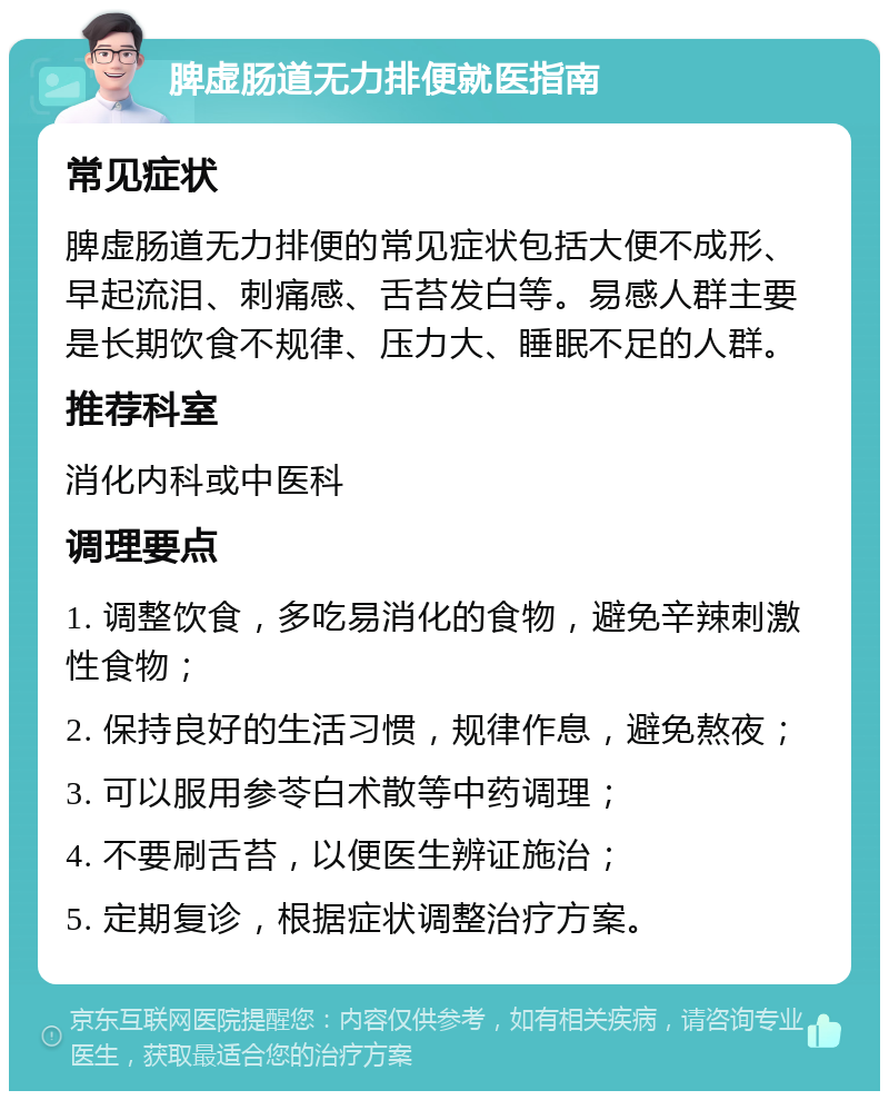 脾虚肠道无力排便就医指南 常见症状 脾虚肠道无力排便的常见症状包括大便不成形、早起流泪、刺痛感、舌苔发白等。易感人群主要是长期饮食不规律、压力大、睡眠不足的人群。 推荐科室 消化内科或中医科 调理要点 1. 调整饮食，多吃易消化的食物，避免辛辣刺激性食物； 2. 保持良好的生活习惯，规律作息，避免熬夜； 3. 可以服用参苓白术散等中药调理； 4. 不要刷舌苔，以便医生辨证施治； 5. 定期复诊，根据症状调整治疗方案。